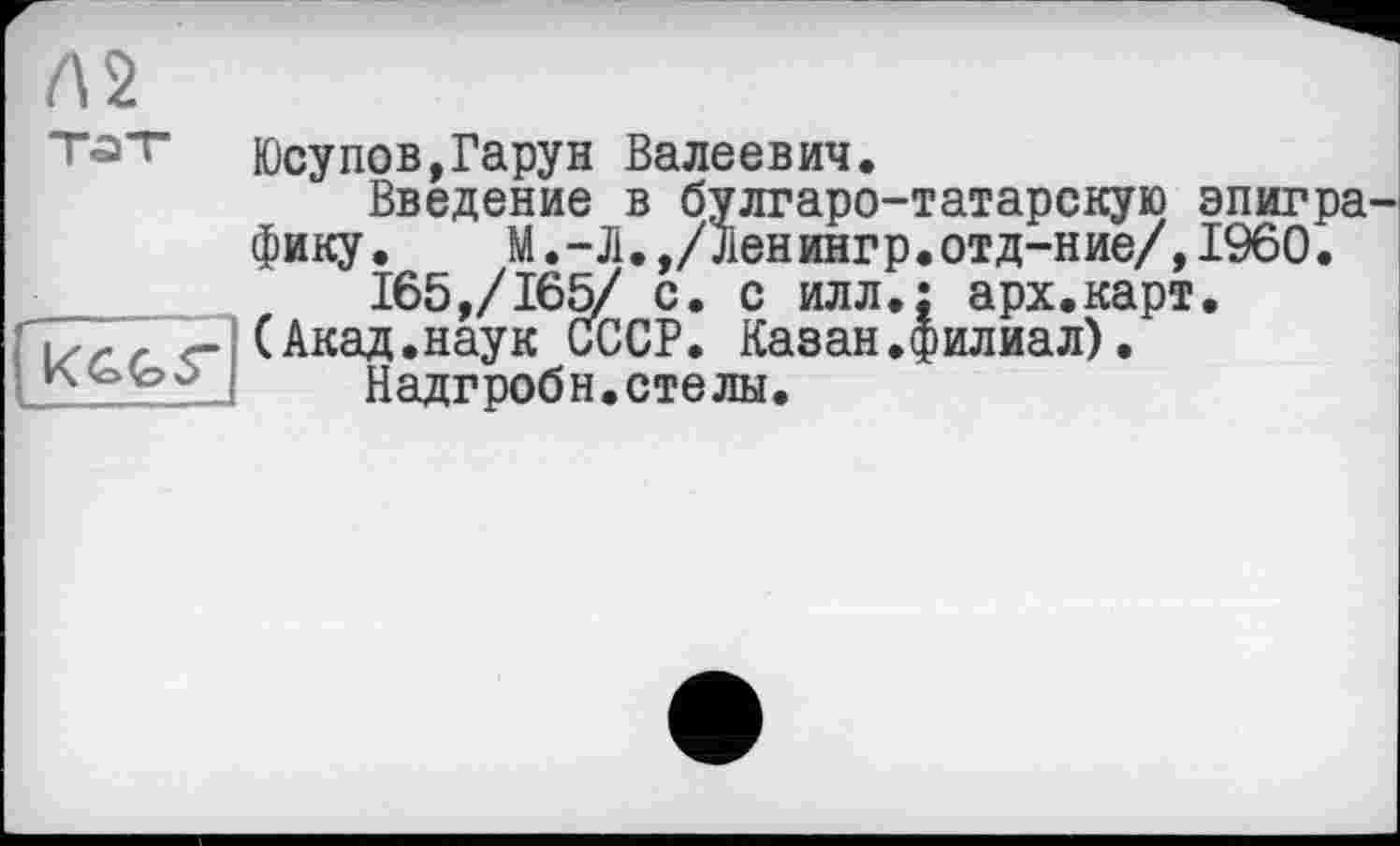 ﻿Л2
Т<а"г Юсупов,Гарун Валеевич.
Введение в булгаро-татарскую эпигра' фику.	М.-Л.,/Лен инг р•отд-н ие/,I960.
____	165,/165/ с. с илл.: арх.карт. terr <г (Акад.наук СССР. Казан.филиал).
Надгробн. стелы.